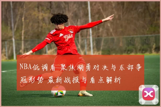 NBA低调看 聚焦湖勇对决与东部争冠形势 最新战报与看点解析