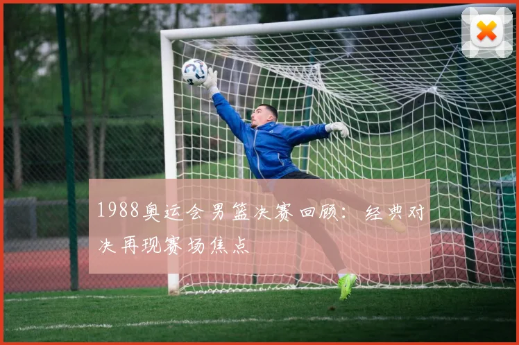 1988奥运会男篮决赛回顾:经典对决再现赛场焦点