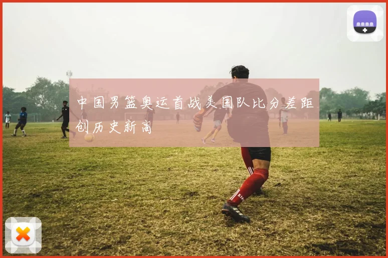 中国男篮奥运首战美国队比分差距创历史新高