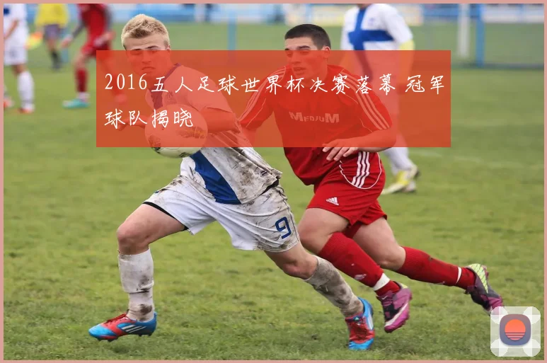 2016五人足球世界杯决赛落幕 冠军球队揭晓