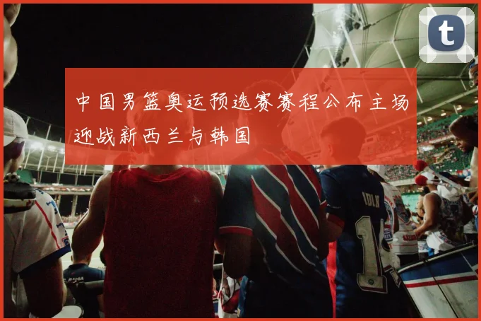 中国男篮奥运预选赛赛程公布主场迎战新西兰与韩国