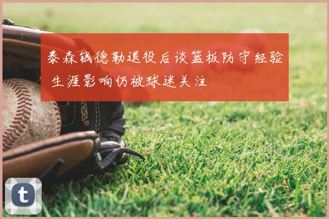 泰森钱德勒退役后谈篮板防守经验 生涯影响仍被球迷关注