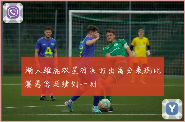 湖人雄鹿双星对决打出高分表现比赛悬念延续到一刻
