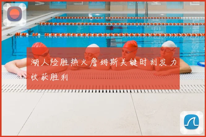 湖人险胜热火詹姆斯关键时刻发力收获胜利